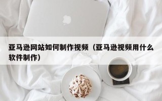 秦皇岛亚马逊网站如何制作视频（亚马逊视频用什么软件制作）