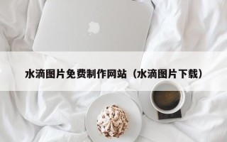 秦皇岛水滴图片免费制作网站（水滴图片下载）